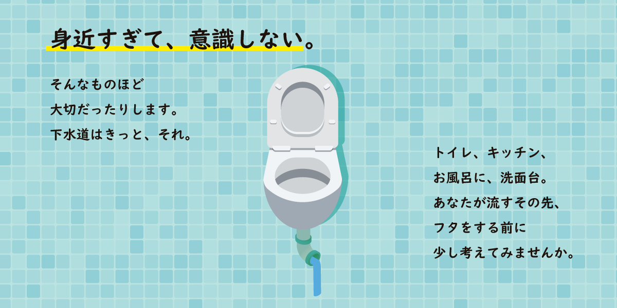 身近すぎて、意識しない。そんなものほど 大切だったりします。 下水道はきっと、それ。トイレ、キッチン、 お風呂に、洗面台。 あなたが流すその先、 フタをする前に 少し考えてみませんか。